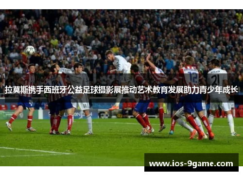 拉莫斯携手西班牙公益足球摄影展推动艺术教育发展助力青少年成长 拉莫斯携手西班牙公益足球摄影展推动艺术教育发展助力青少年成长