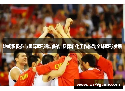 姚明积极参与国际篮球裁判培训及标准化工作推动全球篮球发展 姚明积极参与国际篮球裁判培训及标准化工作推动全球篮球发展
