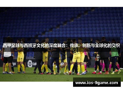 西甲足球与西班牙文化的深度融合:传承、创新与全球化的交织 西甲足球与西班牙文化的深度融合:传承、创新与全球化的交织