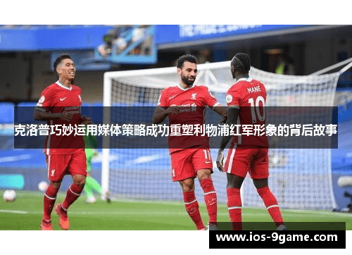 克洛普巧妙运用媒体策略成功重塑利物浦红军形象的背后故事 克洛普巧妙运用媒体策略成功重塑利物浦红军形象的背后故事