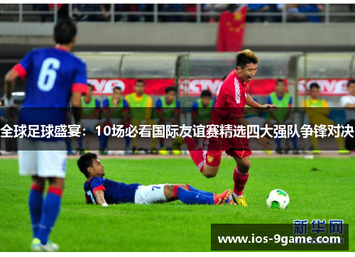 全球足球盛宴:10场必看国际友谊赛精选四大强队争锋对决 全球足球盛宴:10场必看国际友谊赛精选四大强队争锋对决