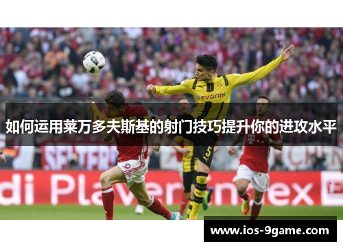 如何运用莱万多夫斯基的射门技巧提升你的进攻水平 如何运用莱万多夫斯基的射门技巧提升你的进攻水平