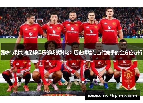 曼联与利物浦足球俱乐部成就对比:历史辉煌与当代竞争的全方位分析 曼联与利物浦足球俱乐部成就对比:历史辉煌与当代竞争的全方位分析
