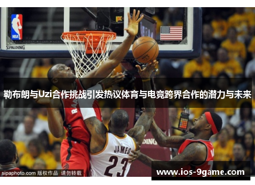 勒布朗与Uzi合作挑战引发热议体育与电竞跨界合作的潜力与未来 勒布朗与Uzi合作挑战引发热议体育与电竞跨界合作的潜力与未来