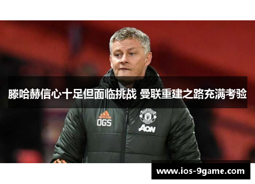 滕哈赫信心十足但面临挑战 曼联重建之路充满考验 滕哈赫信心十足但面临挑战 曼联重建之路充满考验