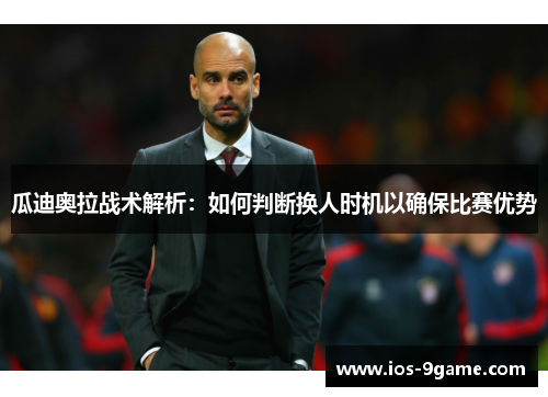 瓜迪奥拉战术解析:如何判断换人时机以确保比赛优势 瓜迪奥拉战术解析:如何判断换人时机以确保比赛优势
