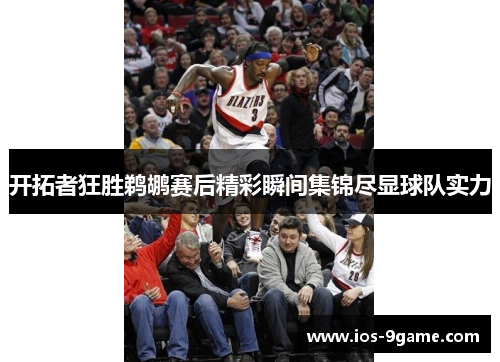 开拓者狂胜鹈鹕赛后精彩瞬间集锦尽显球队实力 开拓者狂胜鹈鹕赛后精彩瞬间集锦尽显球队实力