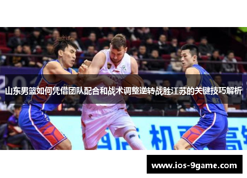 山东男篮如何凭借团队配合和战术调整逆转战胜江苏的关键技巧解析 山东男篮如何凭借团队配合和战术调整逆转战胜江苏的关键技巧解析