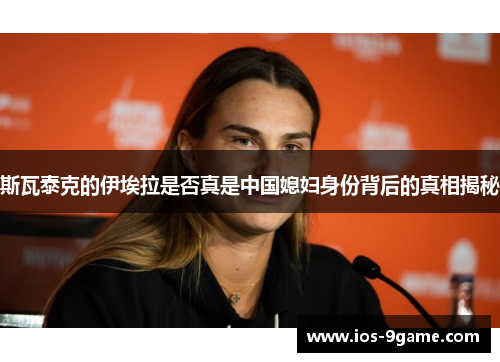 斯瓦泰克的伊埃拉是否真是中国媳妇身份背后的真相揭秘 斯瓦泰克的伊埃拉是否真是中国媳妇身份背后的真相揭秘