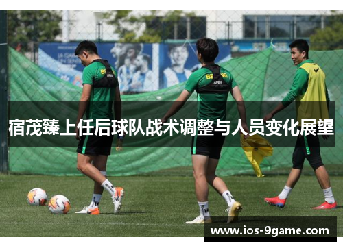 宿茂臻上任后球队战术调整与人员变化展望 宿茂臻上任后球队战术调整与人员变化展望