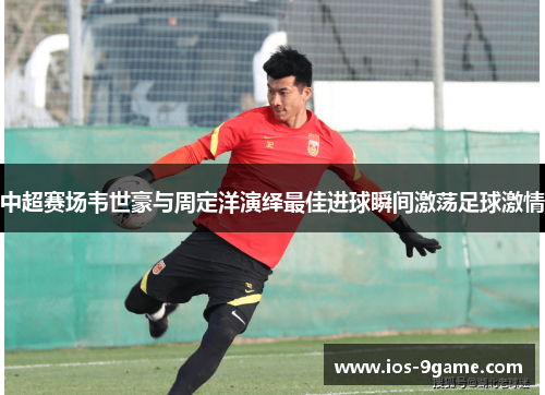 中超赛场韦世豪与周定洋演绎最佳进球瞬间激荡足球激情 中超赛场韦世豪与周定洋演绎最佳进球瞬间激荡足球激情