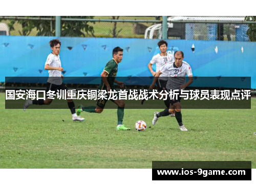 国安海口冬训重庆铜梁龙首战战术分析与球员表现点评 国安海口冬训重庆铜梁龙首战战术分析与球员表现点评