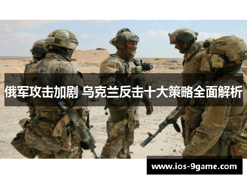 俄军攻击加剧 乌克兰反击十大策略全面解析 俄军攻击加剧 乌克兰反击十大策略全面解析