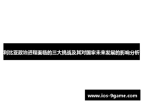 利比亚政治进程面临的三大挑战及其对国家未来发展的影响分析 利比亚政治进程面临的三大挑战及其对国家未来发展的影响分析