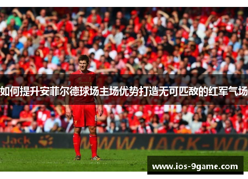 如何提升安菲尔德球场主场优势打造无可匹敌的红军气场 如何提升安菲尔德球场主场优势打造无可匹敌的红军气场
