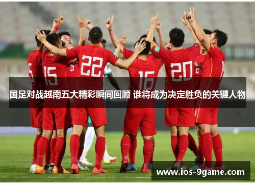 国足对战越南五大精彩瞬间回顾 谁将成为决定胜负的关键人物 国足对战越南五大精彩瞬间回顾 谁将成为决定胜负的关键人物