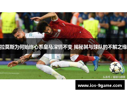 拉莫斯为何始终心系皇马深情不变 揭秘其与球队的不解之缘 拉莫斯为何始终心系皇马深情不变 揭秘其与球队的不解之缘