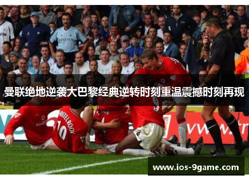 曼联绝地逆袭大巴黎经典逆转时刻重温震撼时刻再现 曼联绝地逆袭大巴黎经典逆转时刻重温震撼时刻再现