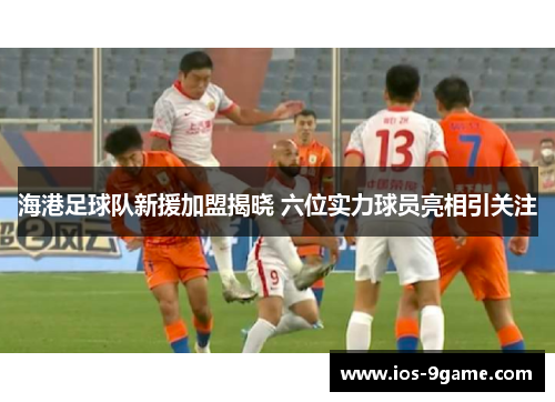 海港足球队新援加盟揭晓 六位实力球员亮相引关注 海港足球队新援加盟揭晓 六位实力球员亮相引关注