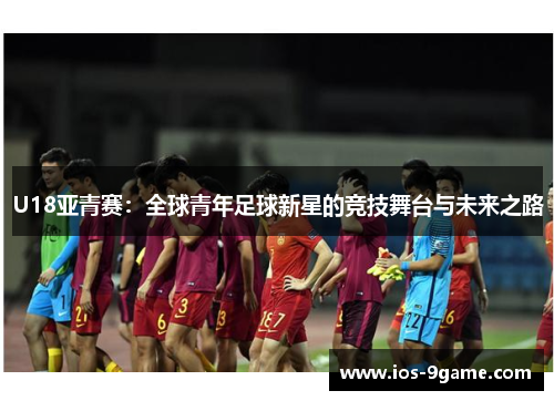 U18亚青赛:全球青年足球新星的竞技舞台与未来之路 U18亚青赛:全球青年足球新星的竞技舞台与未来之路