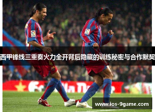 西甲锋线三重奏火力全开背后隐藏的训练秘密与合作默契 西甲锋线三重奏火力全开背后隐藏的训练秘密与合作默契