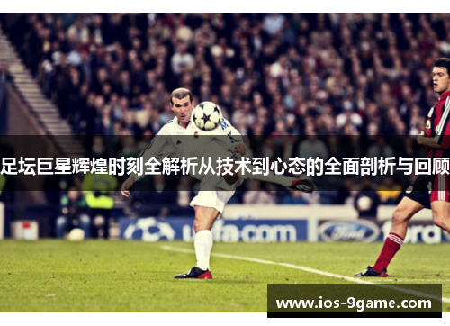 足坛巨星辉煌时刻全解析从技术到心态的全面剖析与回顾 足坛巨星辉煌时刻全解析从技术到心态的全面剖析与回顾