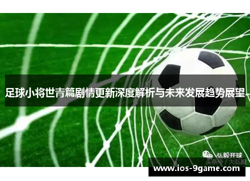 足球小将世青篇剧情更新深度解析与未来发展趋势展望 足球小将世青篇剧情更新深度解析与未来发展趋势展望