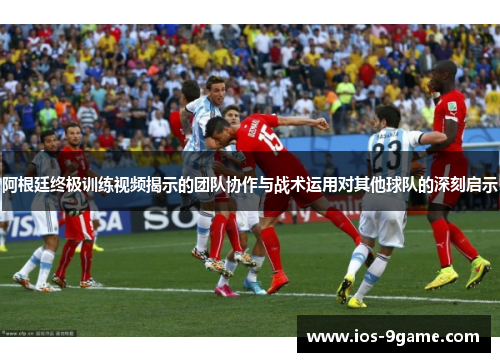 阿根廷终极训练视频揭示的团队协作与战术运用对其他球队的深刻启示 阿根廷终极训练视频揭示的团队协作与战术运用对其他球队的深刻启示
