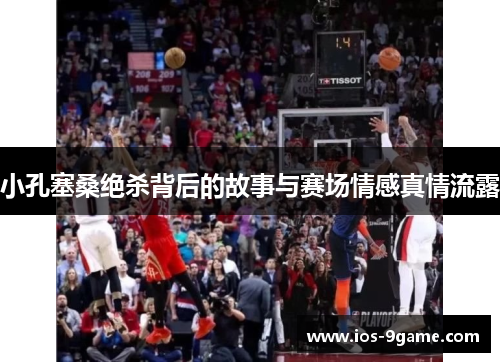 小孔塞桑绝杀背后的故事与赛场情感真情流露 小孔塞桑绝杀背后的故事与赛场情感真情流露