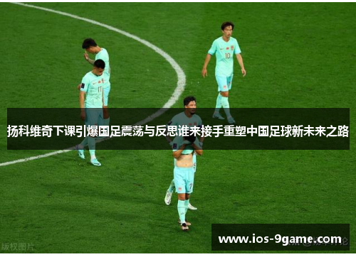扬科维奇下课引爆国足震荡与反思谁来接手重塑中国足球新未来之路