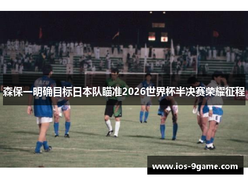 森保一明确目标日本队瞄准2026世界杯半决赛荣耀征程 森保一明确目标日本队瞄准2026世界杯半决赛荣耀征程