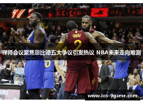 禅师会议聚焦恩比德五大争议引发热议 NBA未来走向难测 禅师会议聚焦恩比德五大争议引发热议 NBA未来走向难测