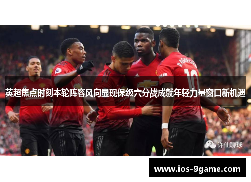 英超焦点时刻本轮阵容风向显现保级六分战成就年轻力量窗口新机遇